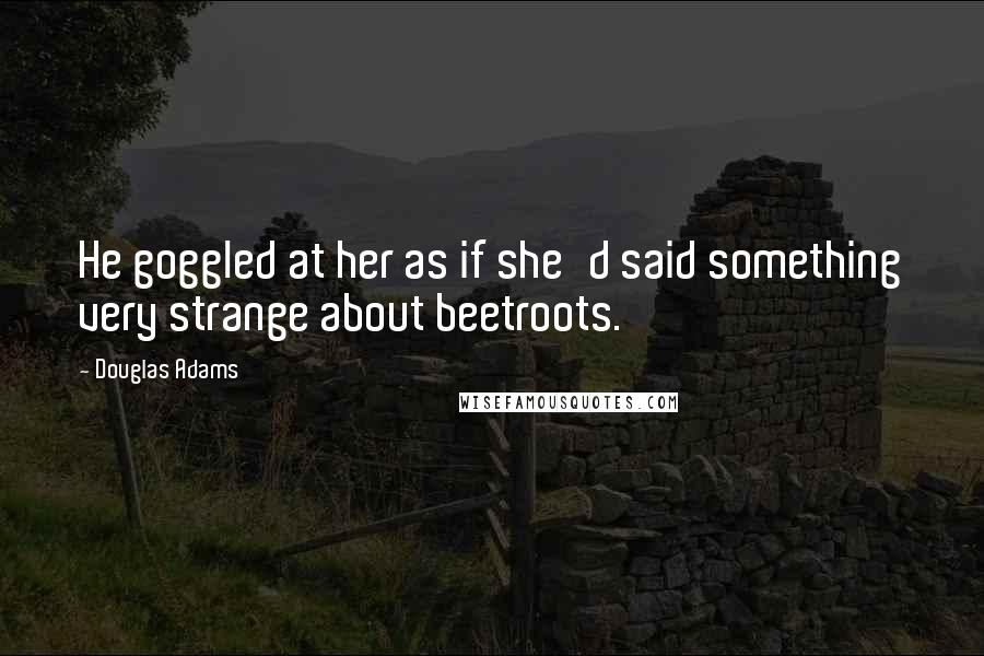 Douglas Adams Quotes: He goggled at her as if she'd said something very strange about beetroots.