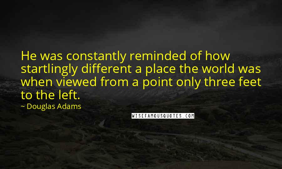 Douglas Adams Quotes: He was constantly reminded of how startlingly different a place the world was when viewed from a point only three feet to the left.