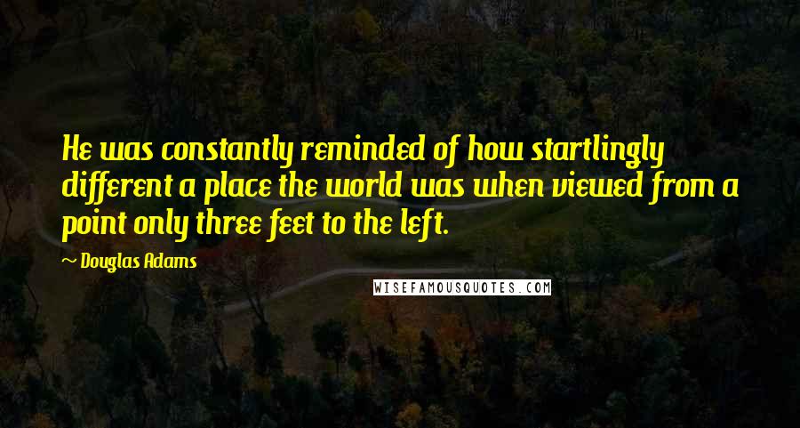 Douglas Adams Quotes: He was constantly reminded of how startlingly different a place the world was when viewed from a point only three feet to the left.