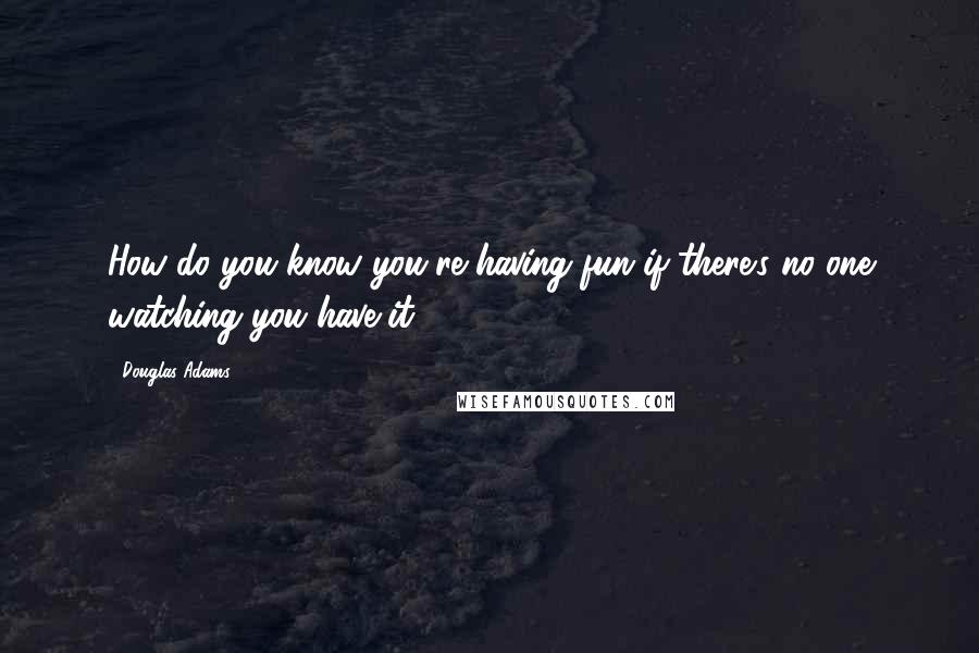 Douglas Adams Quotes: How do you know you're having fun if there's no one watching you have it?