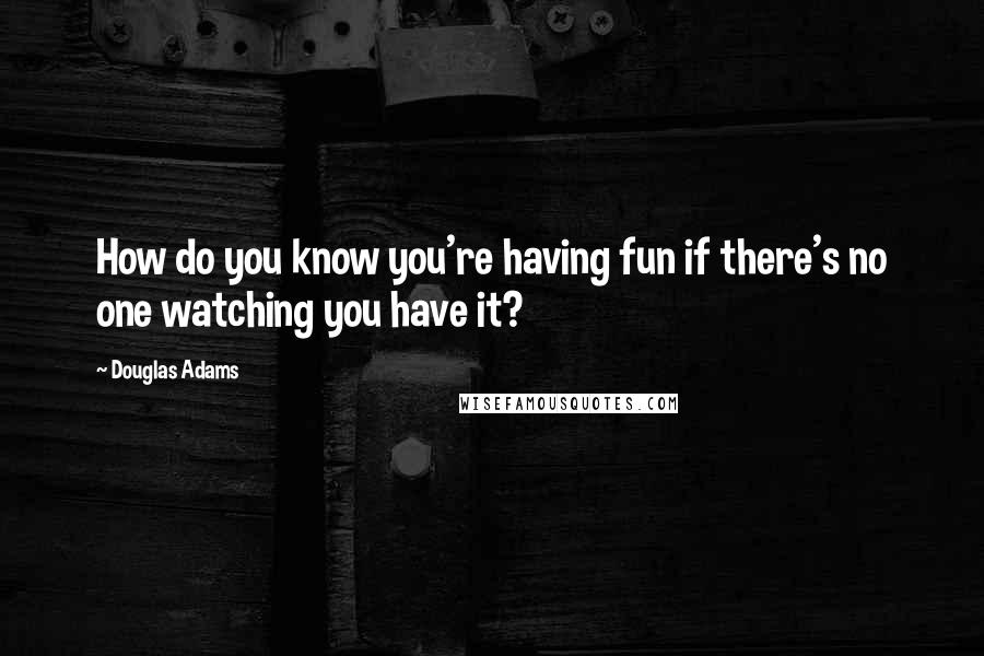 Douglas Adams Quotes: How do you know you're having fun if there's no one watching you have it?