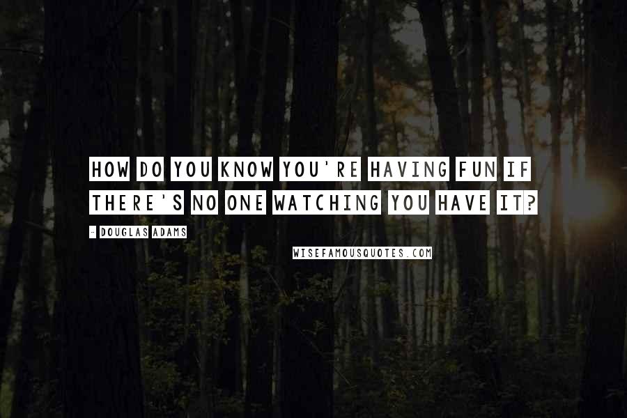 Douglas Adams Quotes: How do you know you're having fun if there's no one watching you have it?