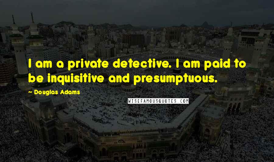 Douglas Adams Quotes: I am a private detective. I am paid to be inquisitive and presumptuous.