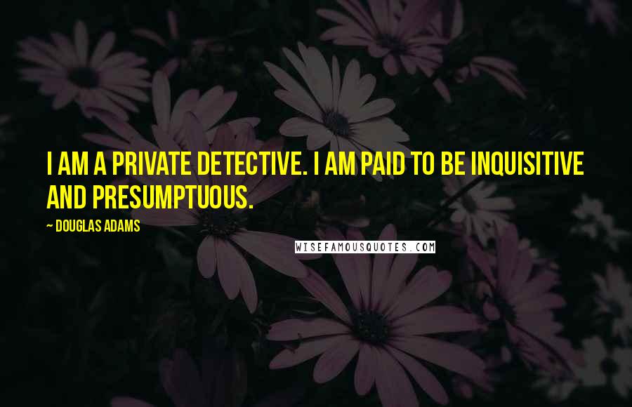 Douglas Adams Quotes: I am a private detective. I am paid to be inquisitive and presumptuous.