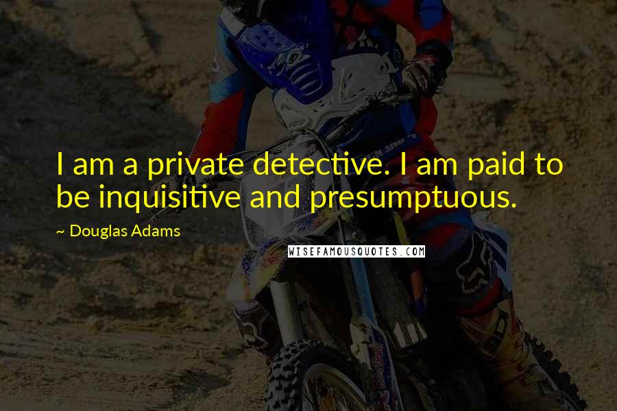 Douglas Adams Quotes: I am a private detective. I am paid to be inquisitive and presumptuous.