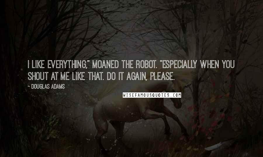 Douglas Adams Quotes: I like everything," moaned the robot. "Especially when you shout at me like that. Do it again, please.