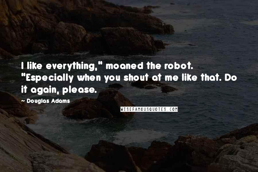 Douglas Adams Quotes: I like everything," moaned the robot. "Especially when you shout at me like that. Do it again, please.