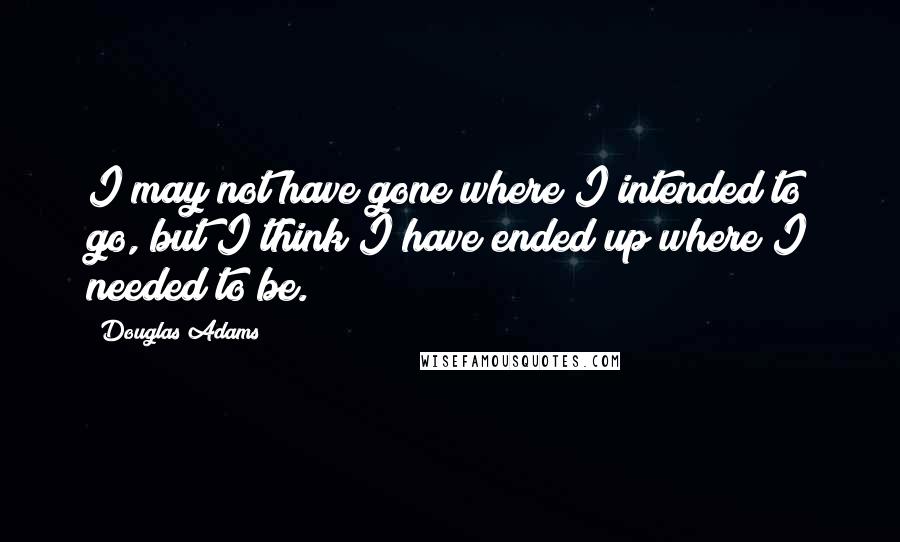 Douglas Adams Quotes: I may not have gone where I intended to go, but I think I have ended up where I needed to be.