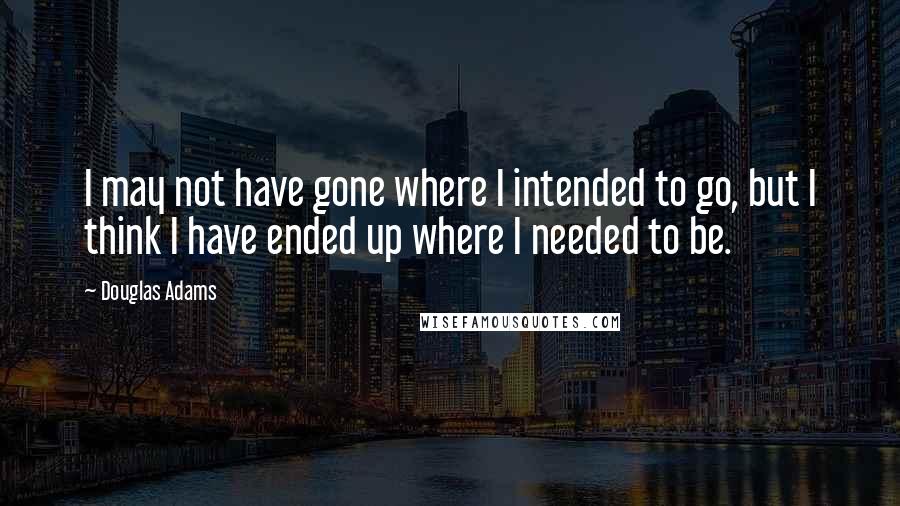 Douglas Adams Quotes: I may not have gone where I intended to go, but I think I have ended up where I needed to be.