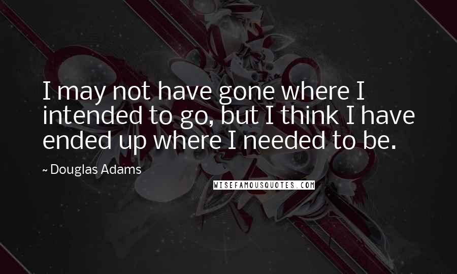 Douglas Adams Quotes: I may not have gone where I intended to go, but I think I have ended up where I needed to be.