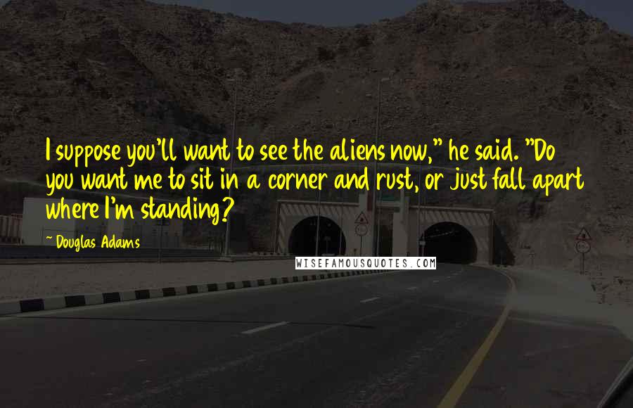 Douglas Adams Quotes: I suppose you'll want to see the aliens now," he said. "Do you want me to sit in a corner and rust, or just fall apart where I'm standing?