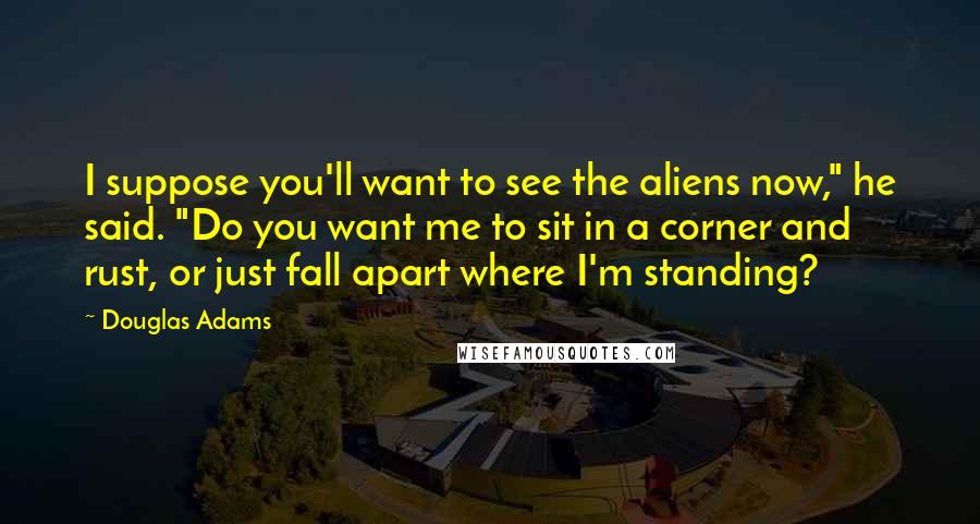 Douglas Adams Quotes: I suppose you'll want to see the aliens now," he said. "Do you want me to sit in a corner and rust, or just fall apart where I'm standing?