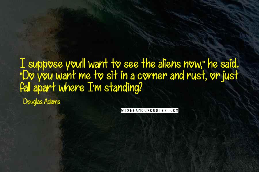 Douglas Adams Quotes: I suppose you'll want to see the aliens now," he said. "Do you want me to sit in a corner and rust, or just fall apart where I'm standing?