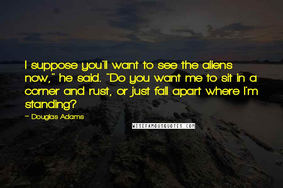 Douglas Adams Quotes: I suppose you'll want to see the aliens now," he said. "Do you want me to sit in a corner and rust, or just fall apart where I'm standing?