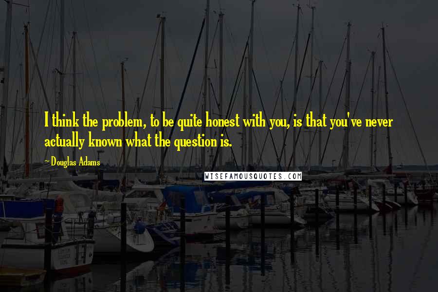 Douglas Adams Quotes: I think the problem, to be quite honest with you, is that you've never actually known what the question is.