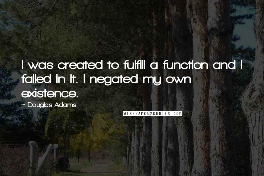 Douglas Adams Quotes: I was created to fulfill a function and I failed in it. I negated my own existence.