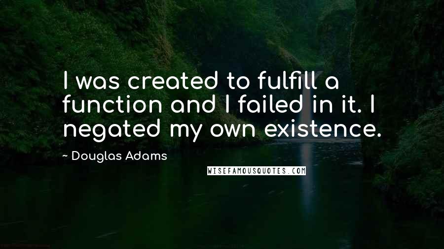 Douglas Adams Quotes: I was created to fulfill a function and I failed in it. I negated my own existence.