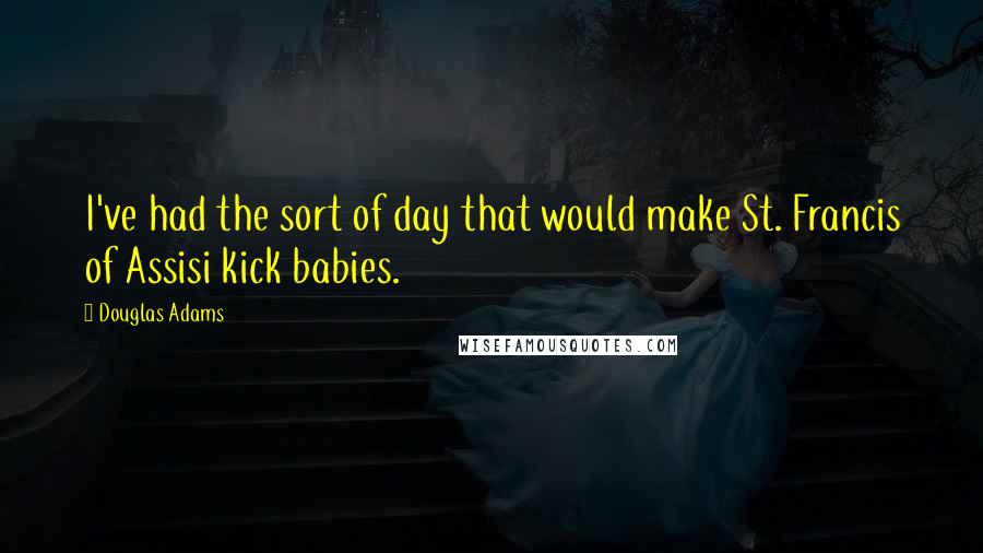 Douglas Adams Quotes: I've had the sort of day that would make St. Francis of Assisi kick babies.