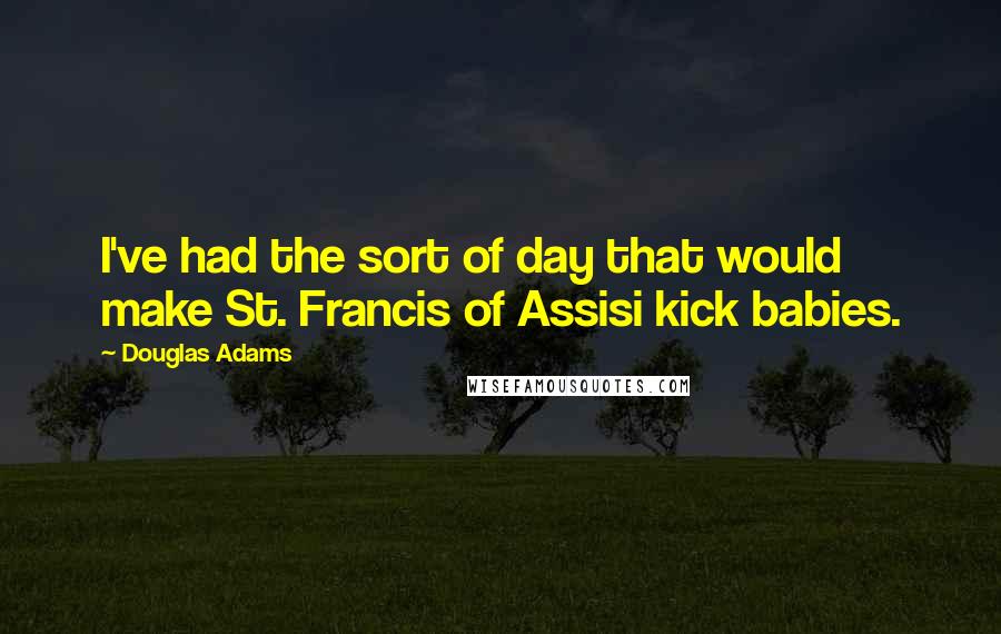 Douglas Adams Quotes: I've had the sort of day that would make St. Francis of Assisi kick babies.