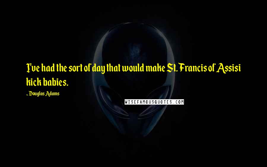 Douglas Adams Quotes: I've had the sort of day that would make St. Francis of Assisi kick babies.