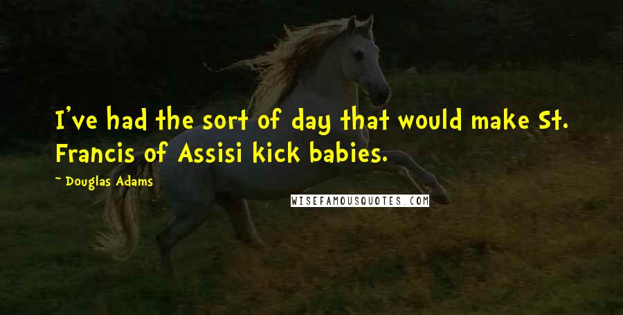 Douglas Adams Quotes: I've had the sort of day that would make St. Francis of Assisi kick babies.