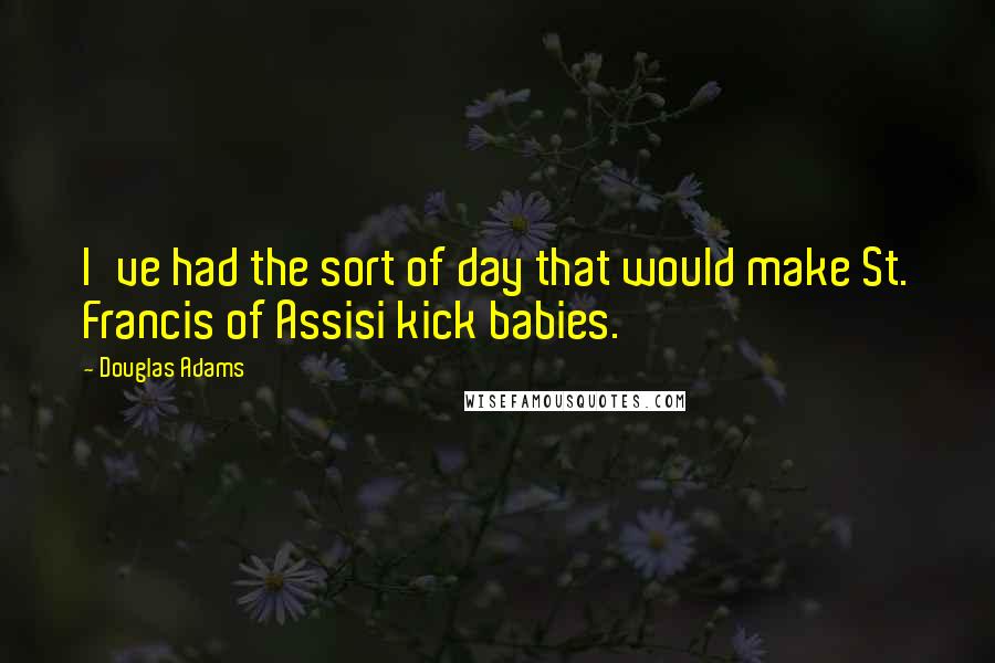 Douglas Adams Quotes: I've had the sort of day that would make St. Francis of Assisi kick babies.