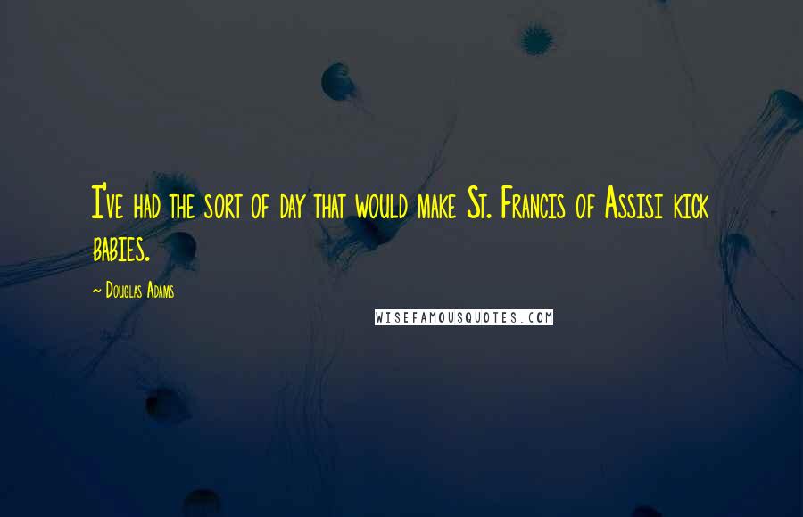 Douglas Adams Quotes: I've had the sort of day that would make St. Francis of Assisi kick babies.