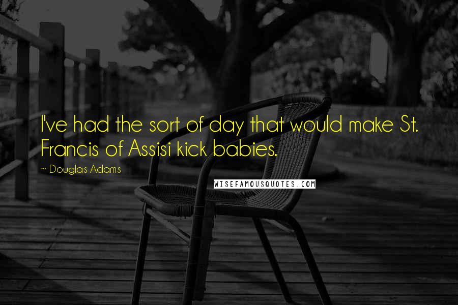 Douglas Adams Quotes: I've had the sort of day that would make St. Francis of Assisi kick babies.