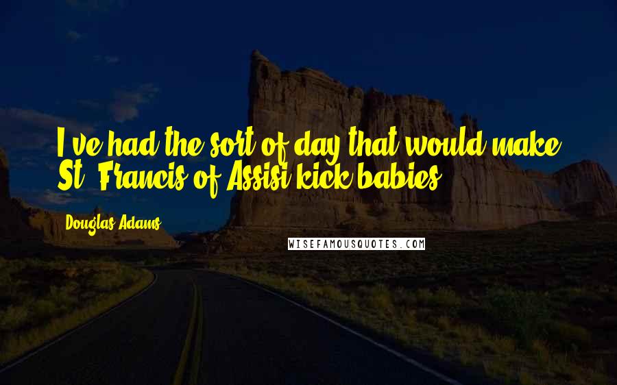 Douglas Adams Quotes: I've had the sort of day that would make St. Francis of Assisi kick babies.