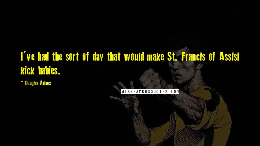 Douglas Adams Quotes: I've had the sort of day that would make St. Francis of Assisi kick babies.