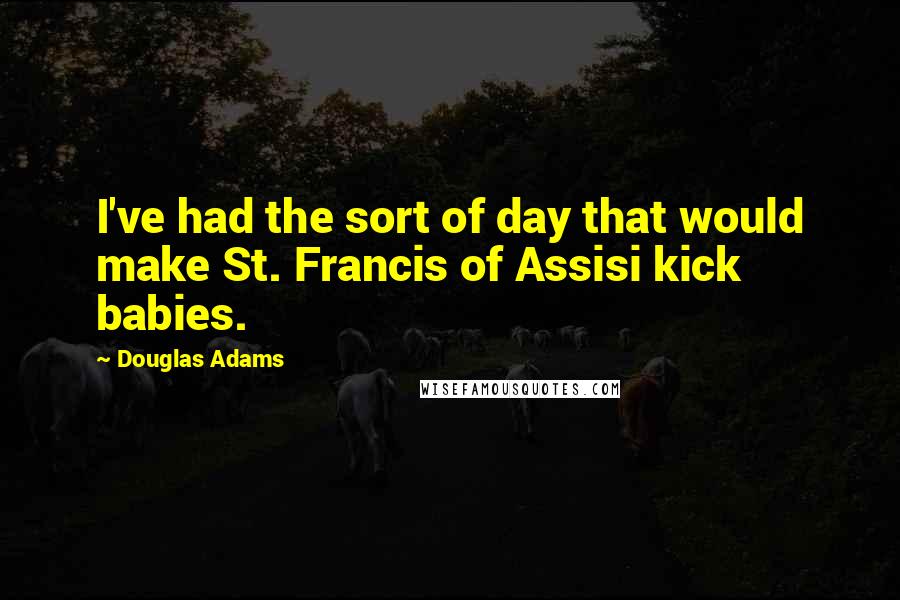 Douglas Adams Quotes: I've had the sort of day that would make St. Francis of Assisi kick babies.