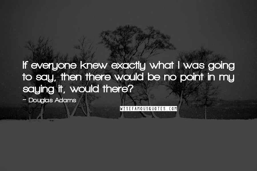 Douglas Adams Quotes: If everyone knew exactly what I was going to say, then there would be no point in my saying it, would there?