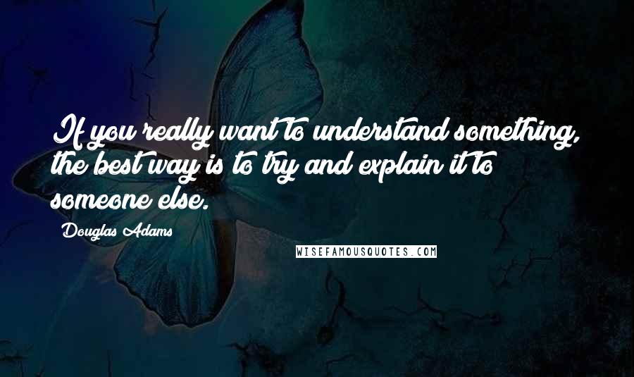 Douglas Adams Quotes: If you really want to understand something, the best way is to try and explain it to someone else.