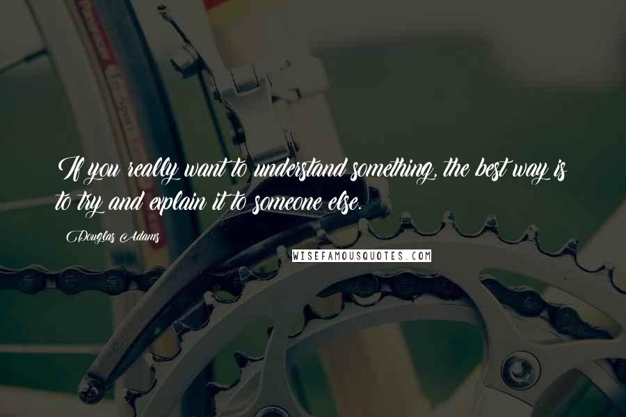 Douglas Adams Quotes: If you really want to understand something, the best way is to try and explain it to someone else.