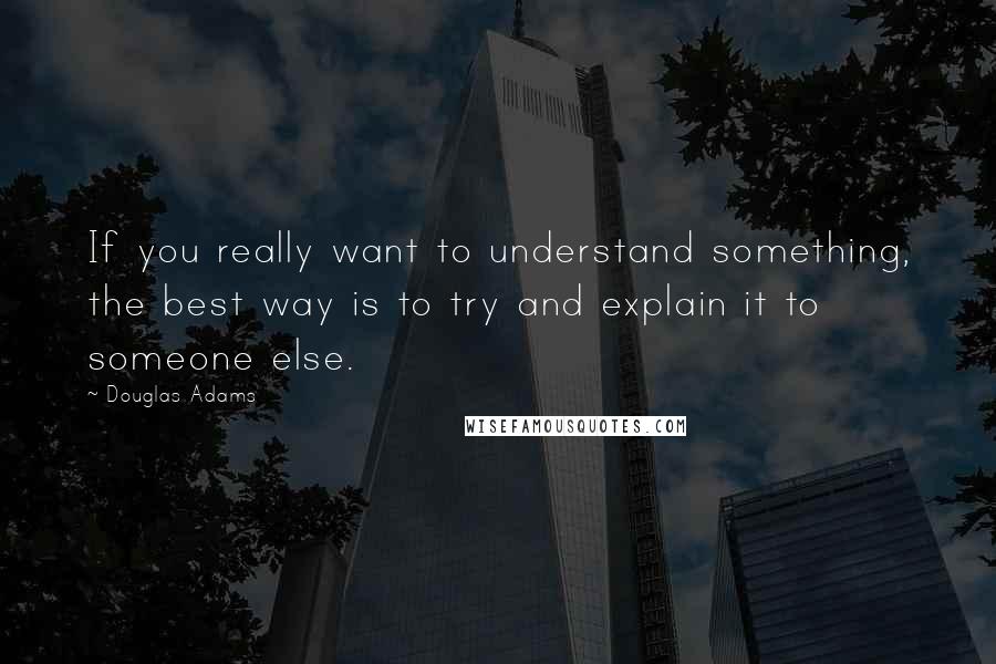 Douglas Adams Quotes: If you really want to understand something, the best way is to try and explain it to someone else.