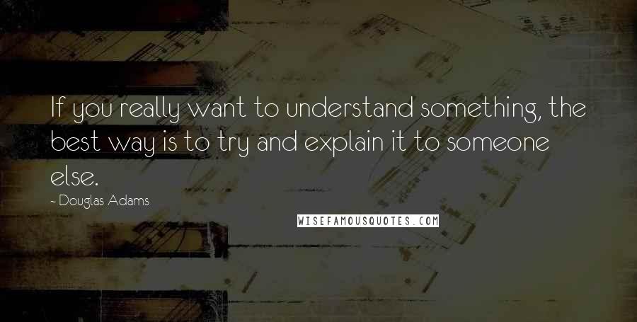 Douglas Adams Quotes: If you really want to understand something, the best way is to try and explain it to someone else.