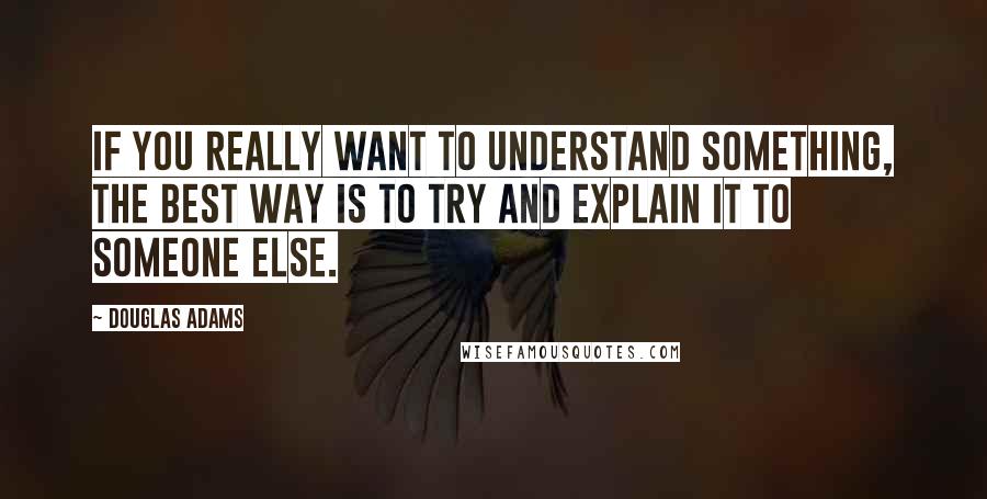 Douglas Adams Quotes: If you really want to understand something, the best way is to try and explain it to someone else.