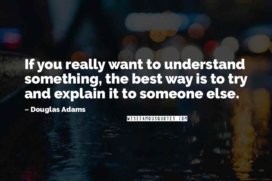 Douglas Adams Quotes: If you really want to understand something, the best way is to try and explain it to someone else.