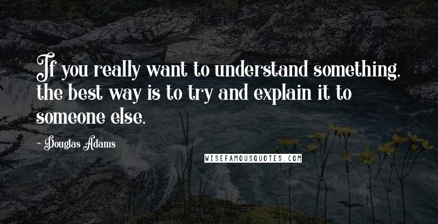 Douglas Adams Quotes: If you really want to understand something, the best way is to try and explain it to someone else.