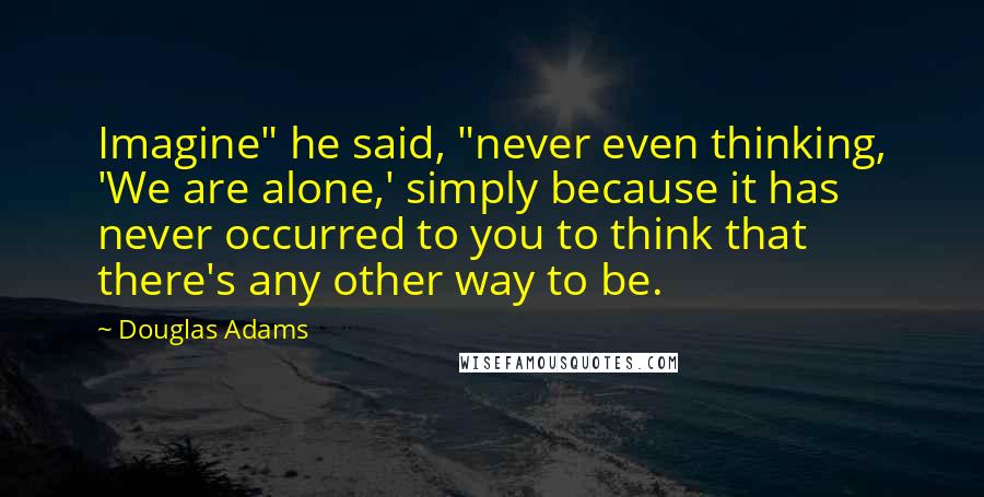 Douglas Adams Quotes: Imagine" he said, "never even thinking, 'We are alone,' simply because it has never occurred to you to think that there's any other way to be.