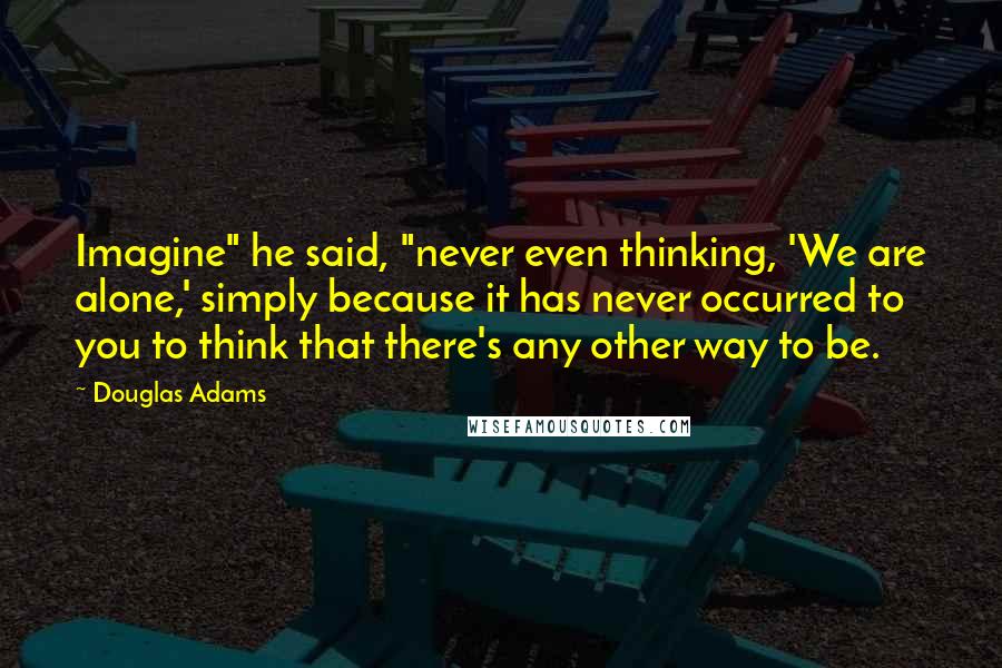 Douglas Adams Quotes: Imagine" he said, "never even thinking, 'We are alone,' simply because it has never occurred to you to think that there's any other way to be.