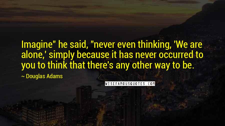 Douglas Adams Quotes: Imagine" he said, "never even thinking, 'We are alone,' simply because it has never occurred to you to think that there's any other way to be.