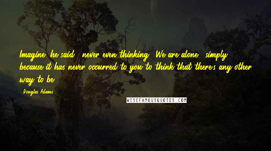 Douglas Adams Quotes: Imagine" he said, "never even thinking, 'We are alone,' simply because it has never occurred to you to think that there's any other way to be.