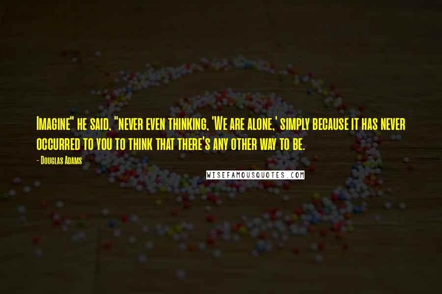 Douglas Adams Quotes: Imagine" he said, "never even thinking, 'We are alone,' simply because it has never occurred to you to think that there's any other way to be.