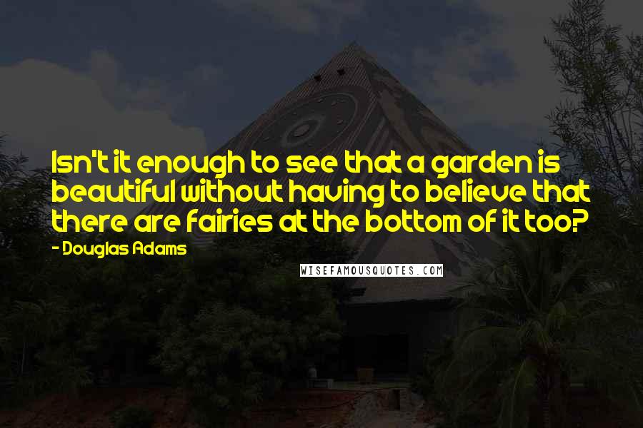 Douglas Adams Quotes: Isn't it enough to see that a garden is beautiful without having to believe that there are fairies at the bottom of it too?