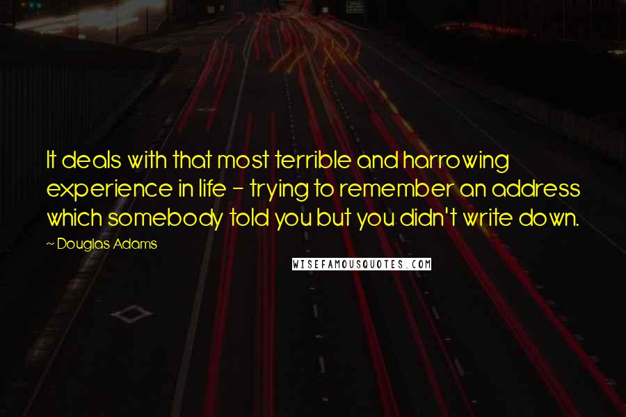 Douglas Adams Quotes: It deals with that most terrible and harrowing experience in life - trying to remember an address which somebody told you but you didn't write down.