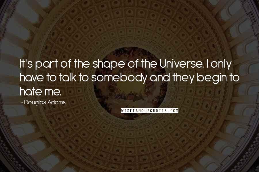 Douglas Adams Quotes: It's part of the shape of the Universe. I only have to talk to somebody and they begin to hate me.