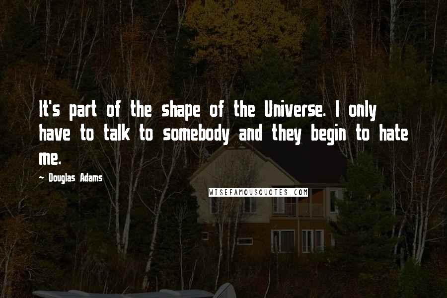 Douglas Adams Quotes: It's part of the shape of the Universe. I only have to talk to somebody and they begin to hate me.