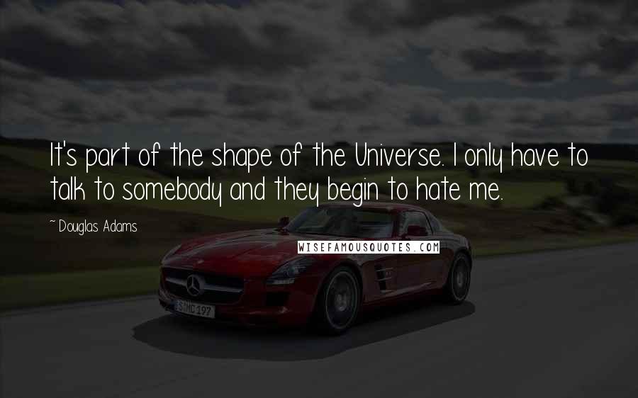 Douglas Adams Quotes: It's part of the shape of the Universe. I only have to talk to somebody and they begin to hate me.