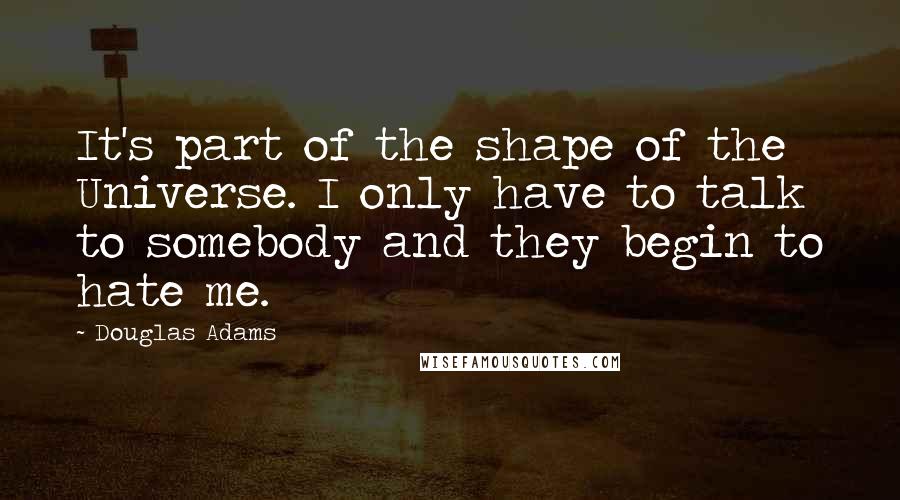 Douglas Adams Quotes: It's part of the shape of the Universe. I only have to talk to somebody and they begin to hate me.